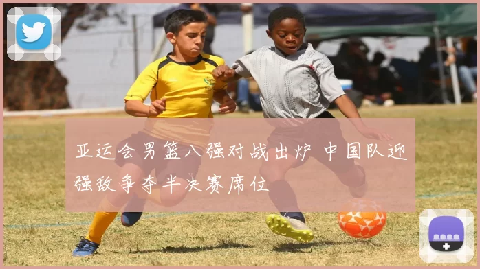亚运会男篮八强对战出炉 中国队迎强敌争夺半决赛席位