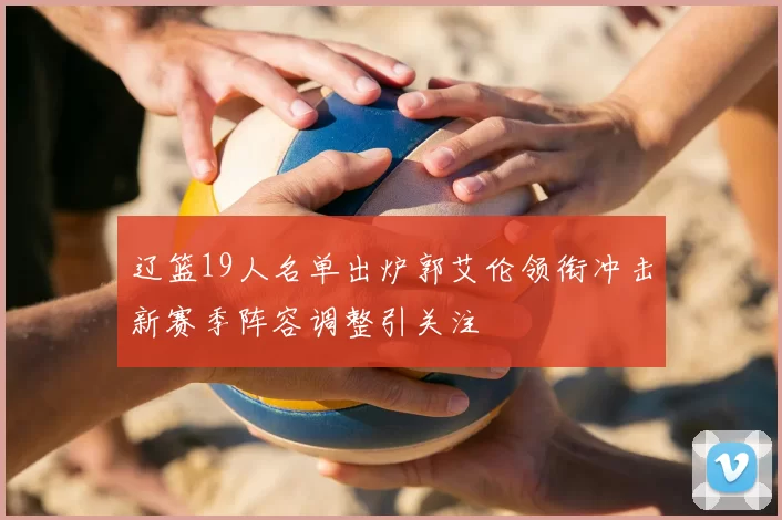辽篮19人名单出炉郭艾伦领衔冲击新赛季阵容调整引关注