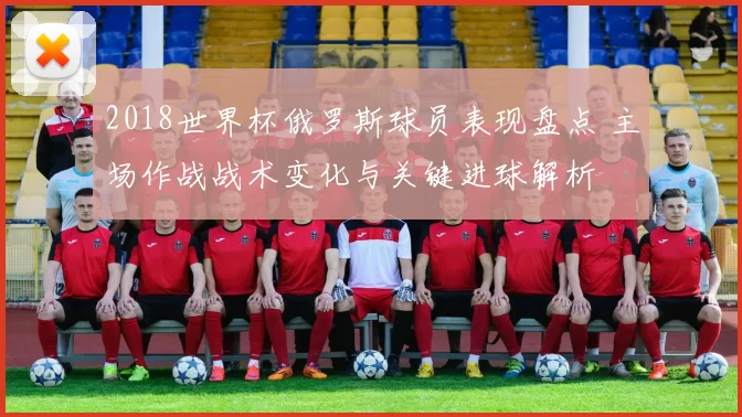 2018世界杯俄罗斯球员表现盘点 主场作战战术变化与关键进球解析