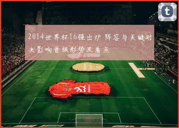 2014世界杯16强出炉 阵容与关键对决影响晋级形势及看点