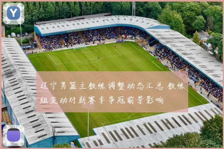 辽宁男篮主教练调整动态汇总 教练组变动对新赛季争冠前景影响