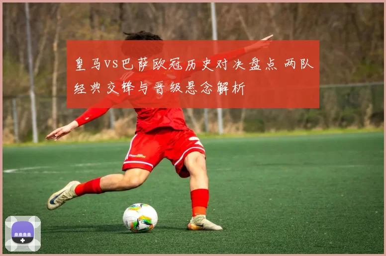 皇马vs巴萨欧冠历史对决盘点 两队经典交锋与晋级悬念解析