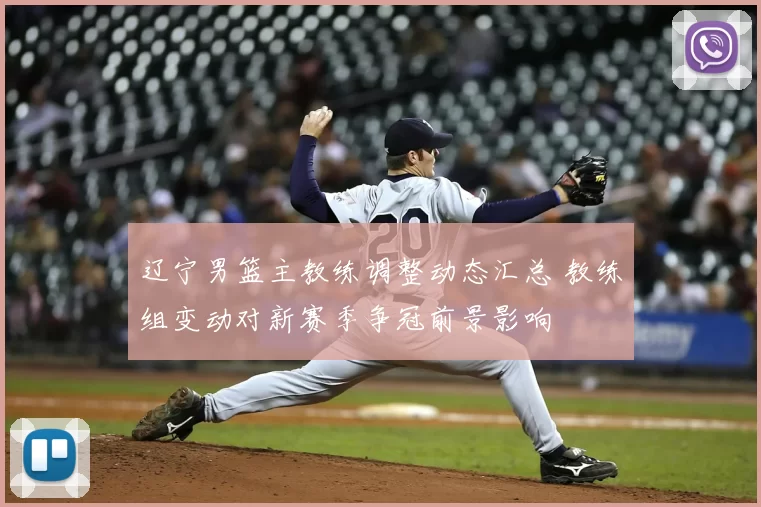 辽宁男篮主教练调整动态汇总 教练组变动对新赛季争冠前景影响