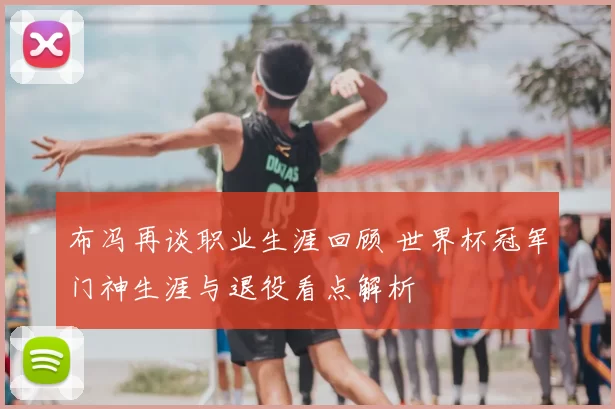 布冯再谈职业生涯回顾 世界杯冠军门神生涯与退役看点解析