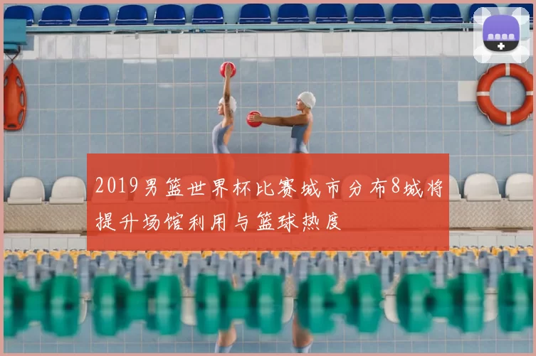 2019男篮世界杯比赛城市分布8城将提升场馆利用与篮球热度