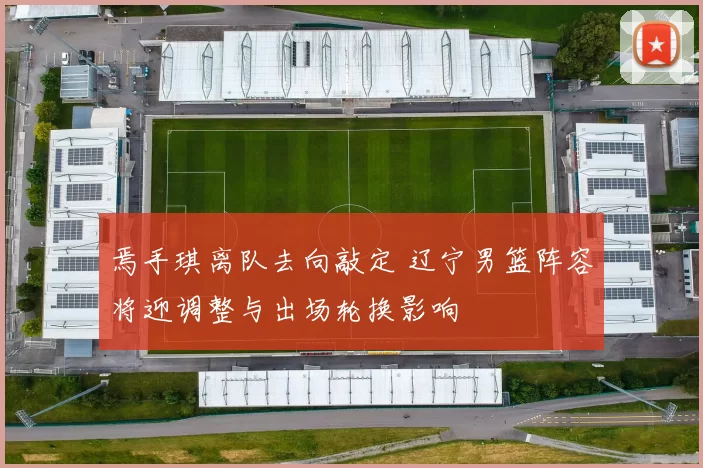 焉手琪离队去向敲定 辽宁男篮阵容将迎调整与出场轮换影响