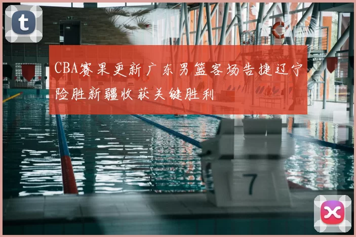 CBA赛果更新广东男篮客场告捷辽宁险胜新疆收获关键胜利