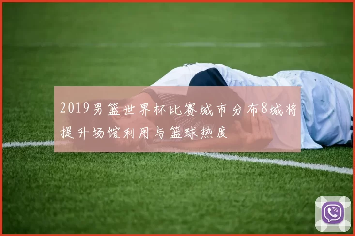 2019男篮世界杯比赛城市分布8城将提升场馆利用与篮球热度