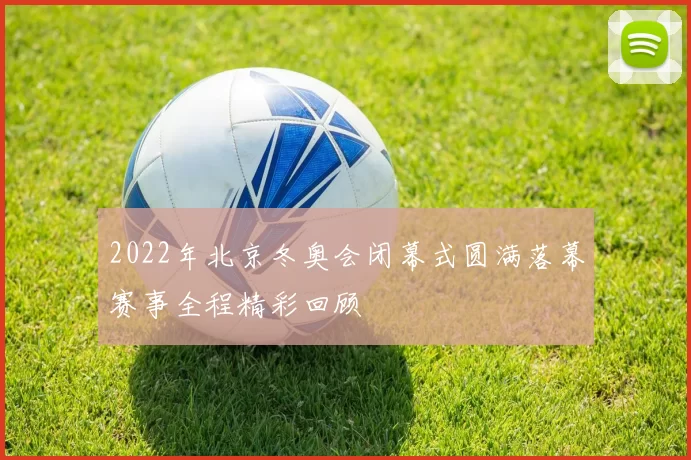 2022年北京冬奥会闭幕式圆满落幕赛事全程精彩回顾