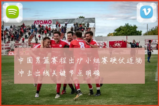 中国男篮赛程出炉小组赛硬仗连场冲击出线关键节点明确