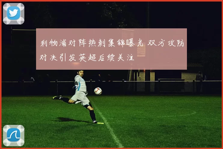 利物浦对阵热刺集锦曝光 双方攻防对决引发英超后续关注