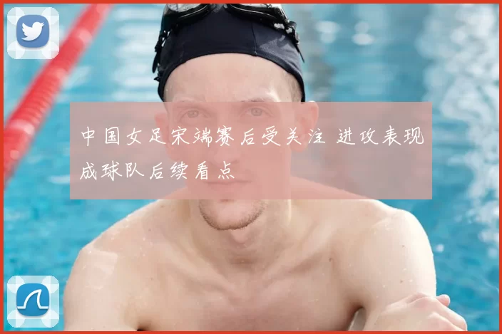 中国女足宋端赛后受关注 进攻表现成球队后续看点