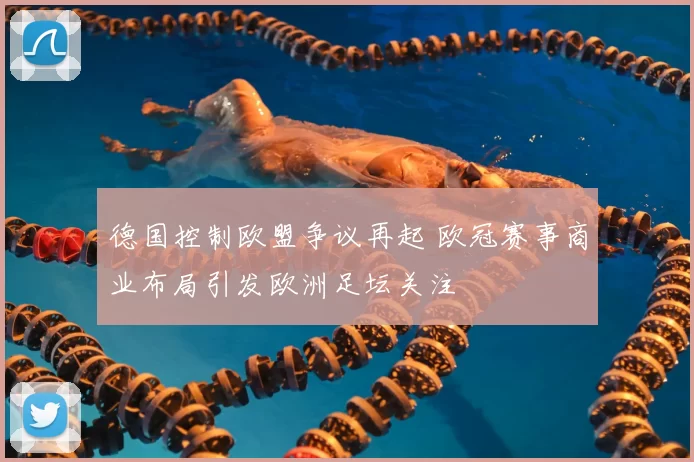 德国控制欧盟争议再起 欧冠赛事商业布局引发欧洲足坛关注