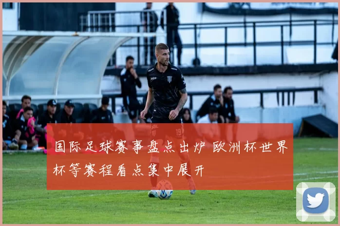 国际足球赛事盘点出炉 欧洲杯世界杯等赛程看点集中展开