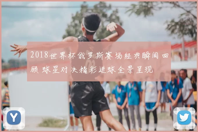 2018世界杯俄罗斯赛场经典瞬间回顾 球星对决精彩进球全景呈现