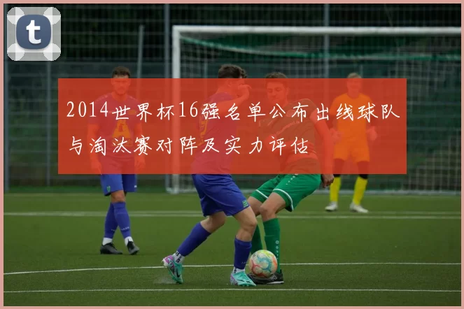 2014世界杯16强名单公布出线球队与淘汰赛对阵及实力评估