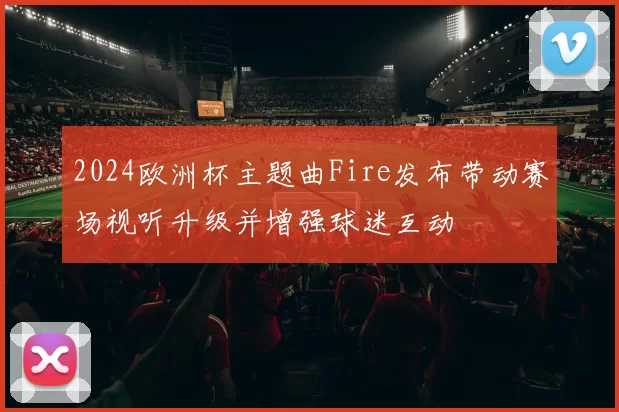 2024欧洲杯主题曲Fire发布带动赛场视听升级并增强球迷互动