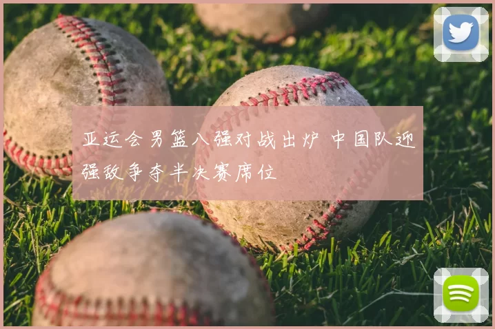 亚运会男篮八强对战出炉 中国队迎强敌争夺半决赛席位