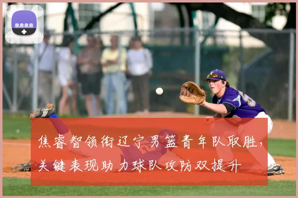 焦睿智领衔辽宁男篮青年队取胜，关键表现助力球队攻防双提升