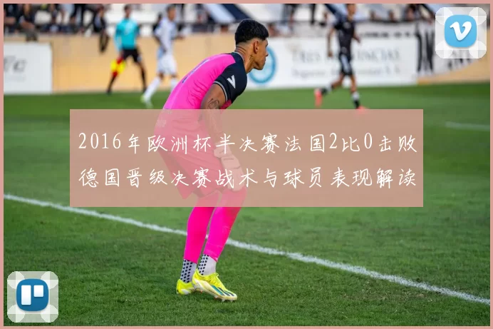 2016年欧洲杯半决赛法国2比0击败德国晋级决赛战术与球员表现解读