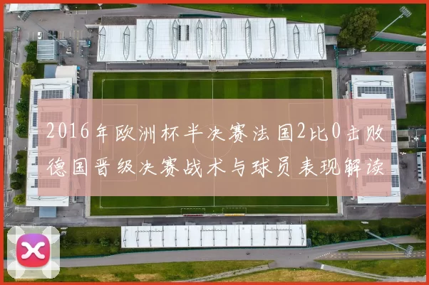 2016年欧洲杯半决赛法国2比0击败德国晋级决赛战术与球员表现解读