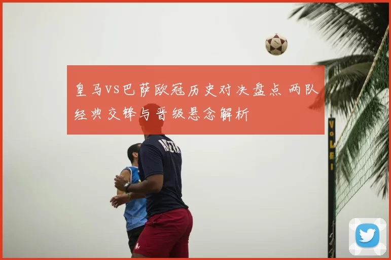 皇马vs巴萨欧冠历史对决盘点 两队经典交锋与晋级悬念解析
