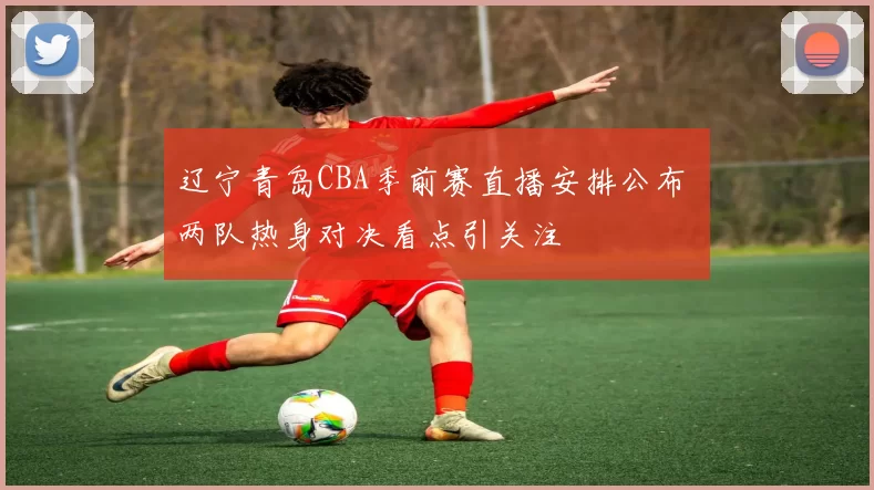 辽宁青岛CBA季前赛直播安排公布 两队热身对决看点引关注
