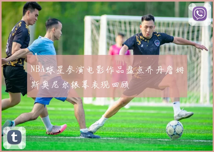 NBA球星参演电影作品盘点乔丹詹姆斯奥尼尔银幕表现回顾