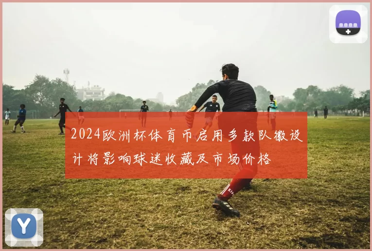 2024欧洲杯体育币启用多款队徽设计将影响球迷收藏及市场价格