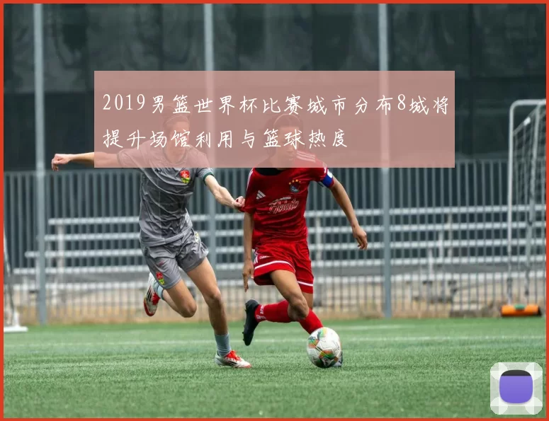 2019男篮世界杯比赛城市分布8城将提升场馆利用与篮球热度
