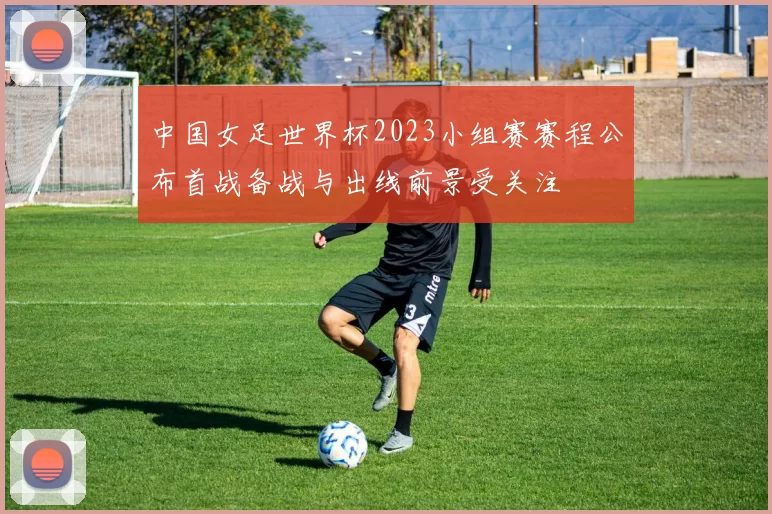 中国女足世界杯2023小组赛赛程公布首战备战与出线前景受关注