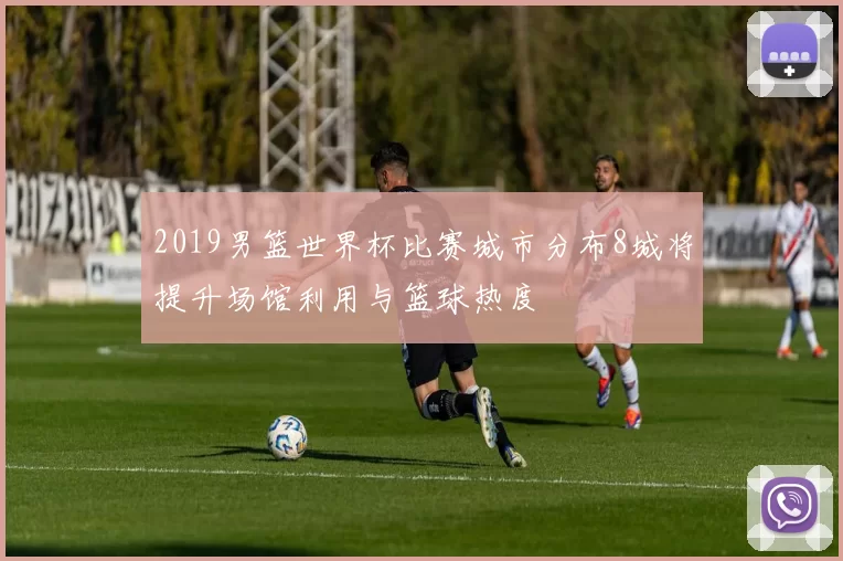 2019男篮世界杯比赛城市分布8城将提升场馆利用与篮球热度