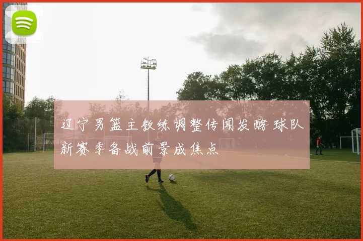 辽宁男篮主教练调整传闻发酵 球队新赛季备战前景成焦点