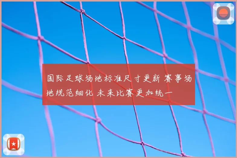 国际足球场地标准尺寸更新 赛事场地规范细化 未来比赛更加统一