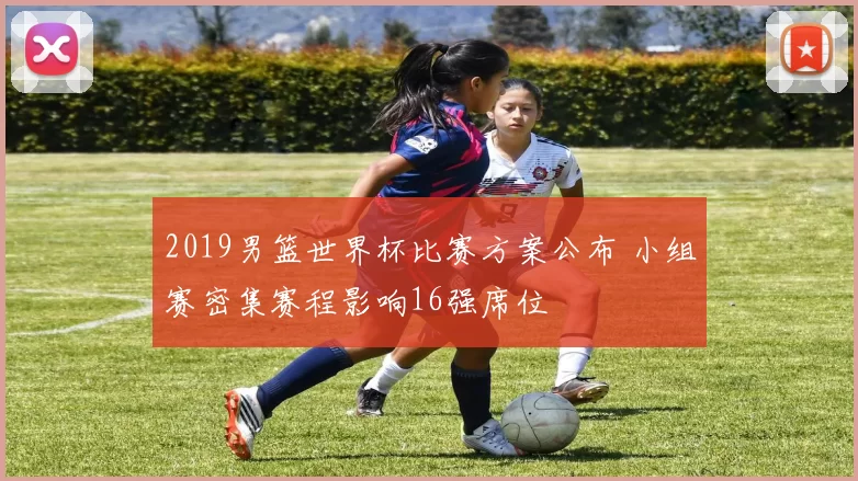 2019男篮世界杯比赛方案公布 小组赛密集赛程影响16强席位