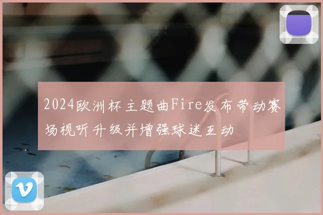 2024欧洲杯主题曲Fire发布带动赛场视听升级并增强球迷互动