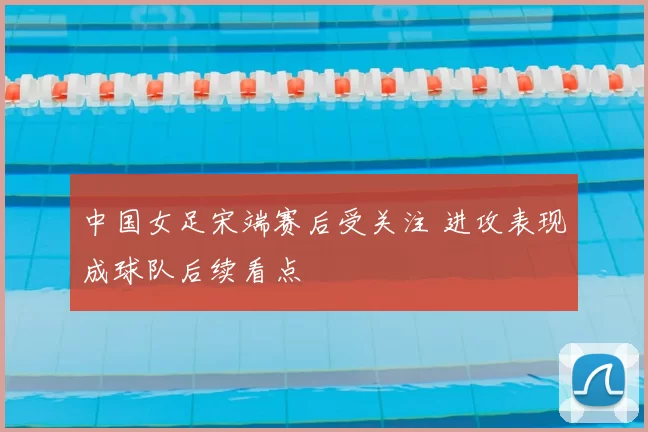 中国女足宋端赛后受关注 进攻表现成球队后续看点
