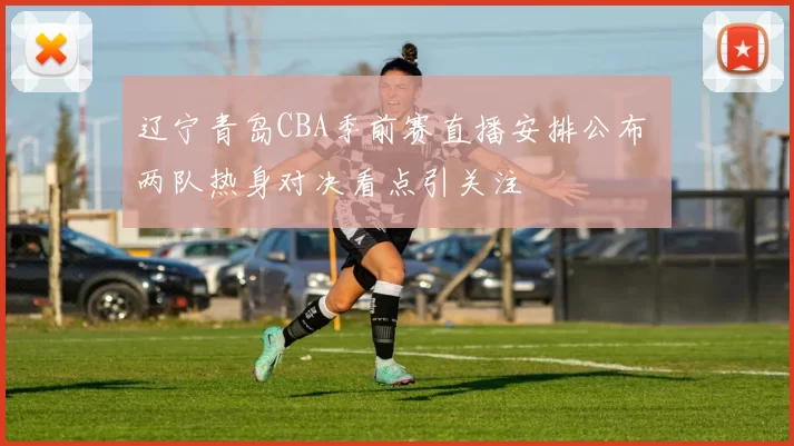 辽宁青岛CBA季前赛直播安排公布 两队热身对决看点引关注