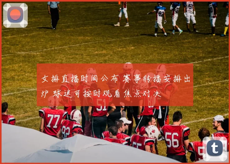 女排直播时间公布 赛事转播安排出炉 球迷可按时观看焦点对决