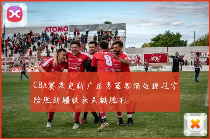 CBA赛果更新广东男篮客场告捷辽宁险胜新疆收获关键胜利