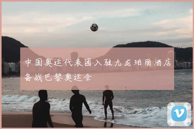 中国奥运代表团入驻九龙珀丽酒店备战巴黎奥运会