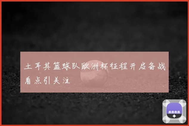土耳其篮球队欧洲杯征程开启备战看点引关注