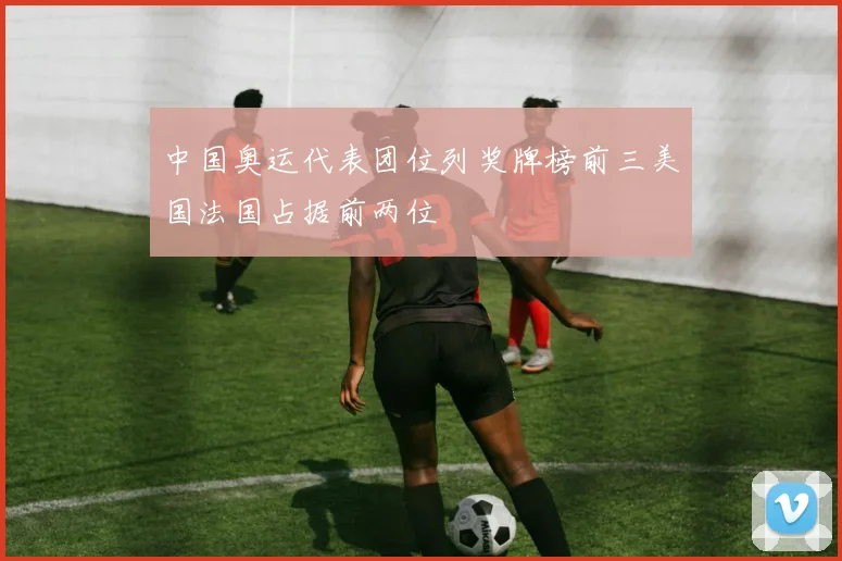 中国奥运代表团位列奖牌榜前三美国法国占据前两位
