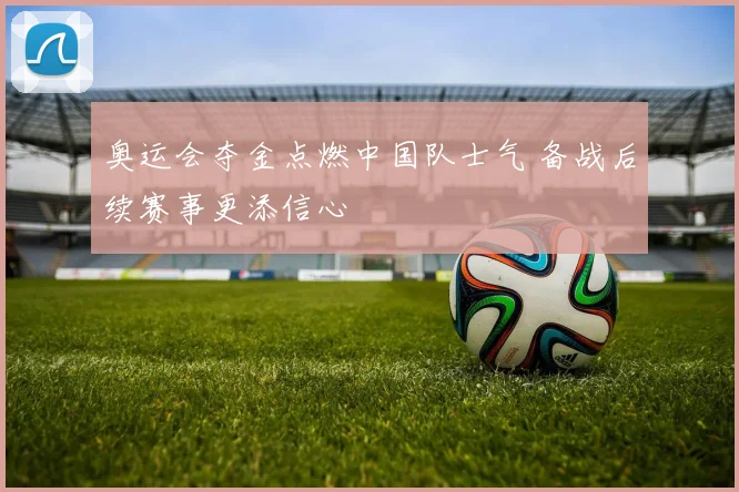 奥运会夺金点燃中国队士气 备战后续赛事更添信心