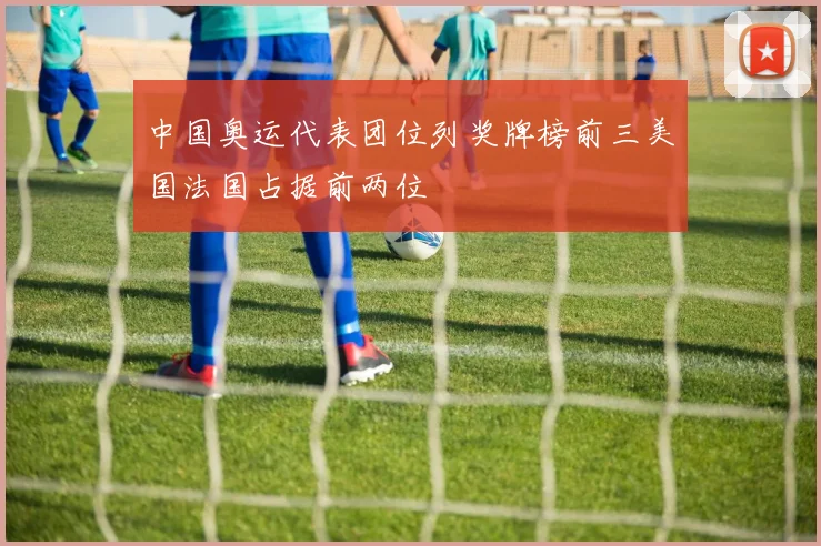 中国奥运代表团位列奖牌榜前三美国法国占据前两位