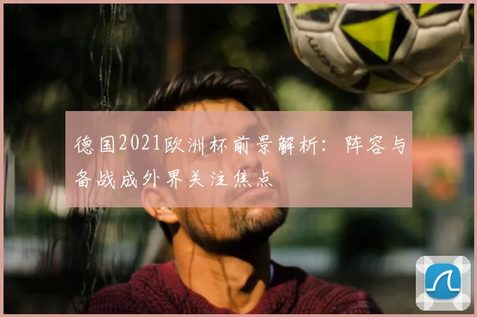 德国2021欧洲杯前景解析:阵容与备战成外界关注焦点