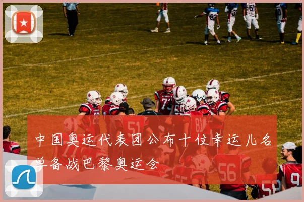 中国奥运代表团公布十位幸运儿名单备战巴黎奥运会